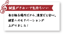 鍵盤がきれいで気持ちいい。毎日触る場所だから、清潔だと安心。練習へのモチベーションが上がりました！